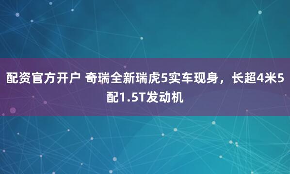 配资官方开户 奇瑞全新瑞虎5实车现身，长超4米5配1.5T发动机