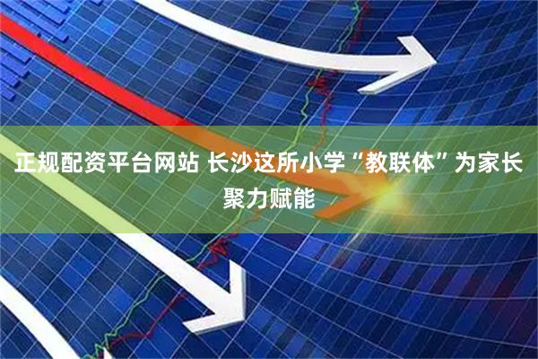 正规配资平台网站 长沙这所小学“教联体”为家长聚力赋能