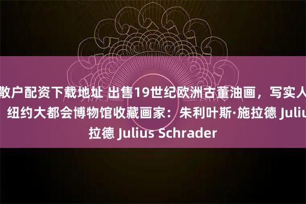 散户配资下载地址 出售19世纪欧洲古董油画，写实人物肖像油画，纽约大都会博物馆收藏画家：朱利叶斯·施拉德 Julius Schrader