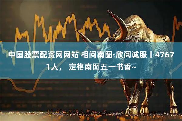中国股票配资网网站 相阅南图·欣阅诚服丨47671人， 定格南图五一书香~