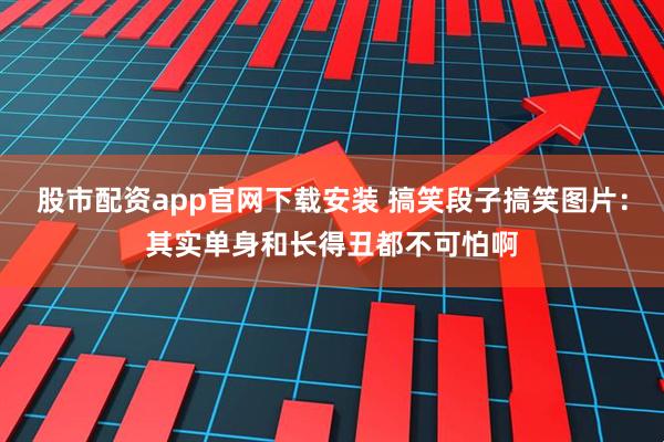 股市配资app官网下载安装 搞笑段子搞笑图片：其实单身和长得丑都不可怕啊