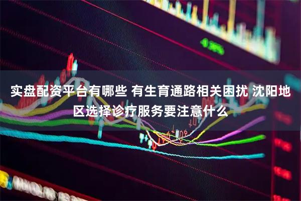 实盘配资平台有哪些 有生育通路相关困扰 沈阳地区选择诊疗服务要注意什么