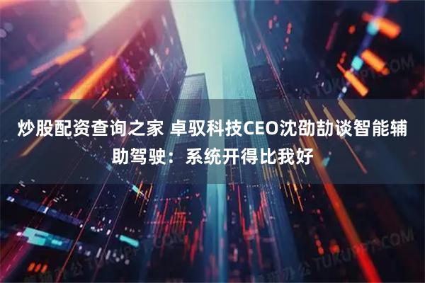 炒股配资查询之家 卓驭科技CEO沈劭劼谈智能辅助驾驶：系统开得比我好