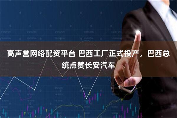 高声誉网络配资平台 巴西工厂正式投产，巴西总统点赞长安汽车