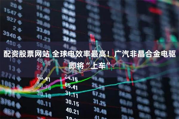 配资股票网站 全球电效率最高！广汽非晶合金电驱即将“上车”